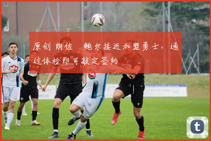 原创 朗佐・鲍尔接近加盟勇士，通过体检即可敲定签约