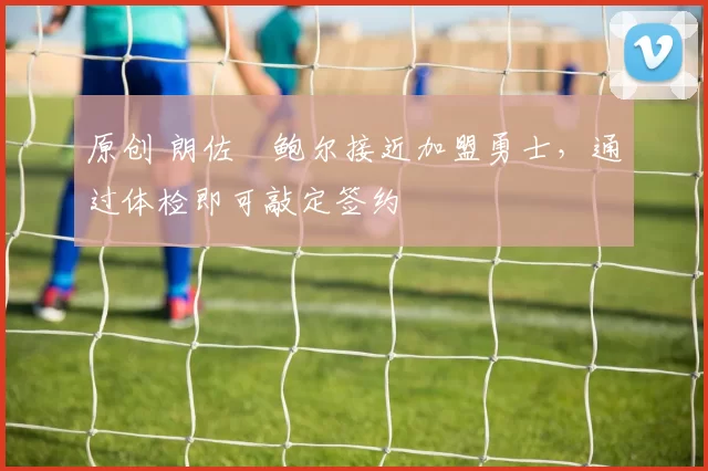 原创 朗佐・鲍尔接近加盟勇士，通过体检即可敲定签约