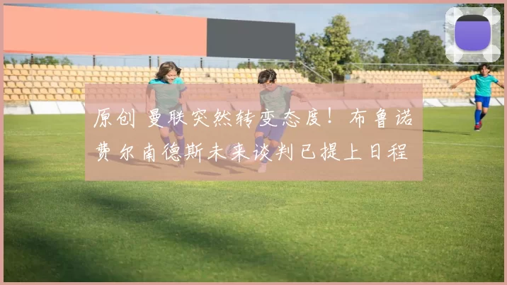 原创 曼联突然转变态度！布鲁诺・费尔南德斯未来谈判已提上日程