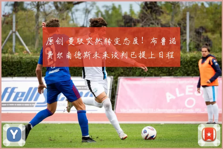 原创 曼联突然转变态度！布鲁诺・费尔南德斯未来谈判已提上日程