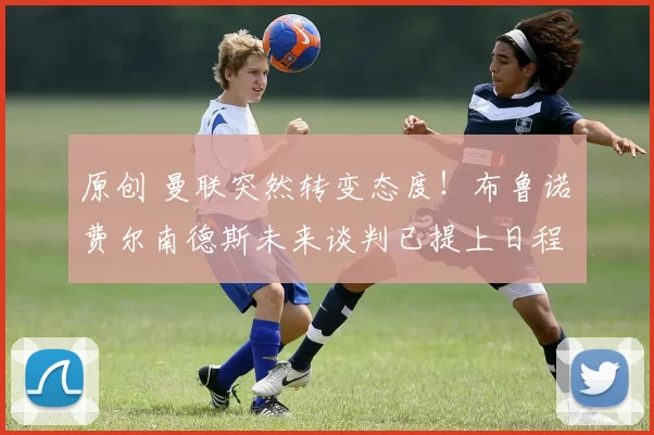 原创 曼联突然转变态度！布鲁诺・费尔南德斯未来谈判已提上日程