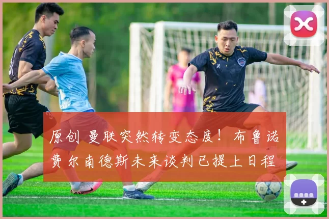 原创 曼联突然转变态度！布鲁诺・费尔南德斯未来谈判已提上日程