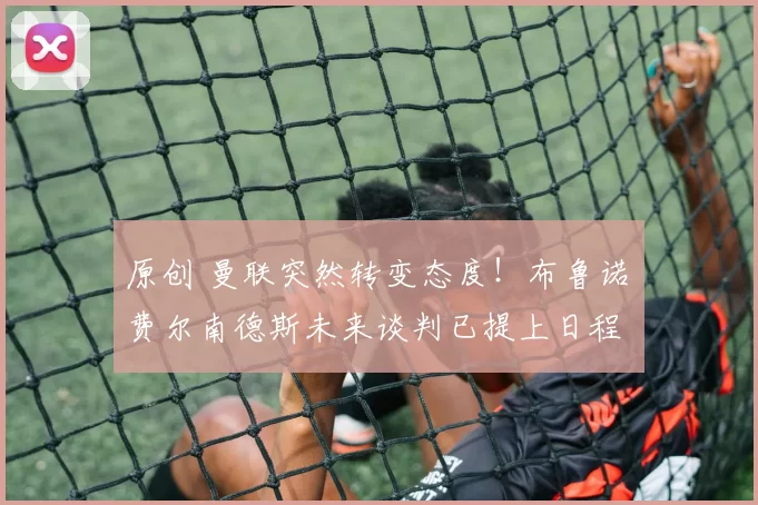 原创 曼联突然转变态度！布鲁诺・费尔南德斯未来谈判已提上日程