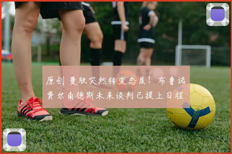 原创 曼联突然转变态度！布鲁诺・费尔南德斯未来谈判已提上日程