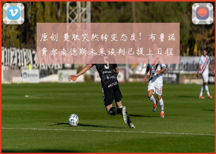 原创 曼联突然转变态度!布鲁诺・费尔南德斯未来谈判已提上日程