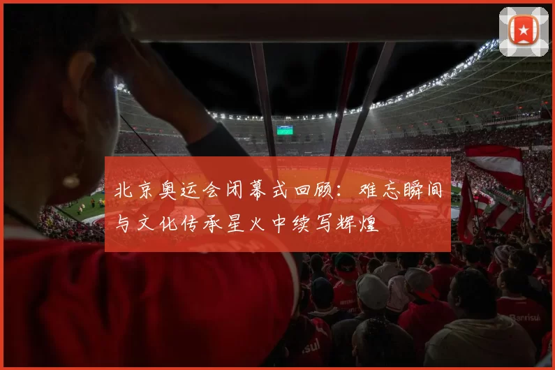 北京奥运会闭幕式回顾：难忘瞬间与文化传承星火中续写辉煌