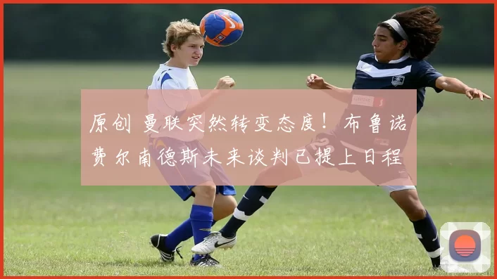 原创 曼联突然转变态度！布鲁诺・费尔南德斯未来谈判已提上日程