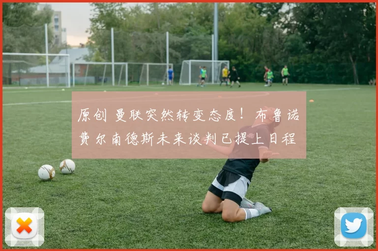 原创 曼联突然转变态度！布鲁诺・费尔南德斯未来谈判已提上日程