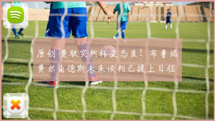 原创 曼联突然转变态度！布鲁诺・费尔南德斯未来谈判已提上日程