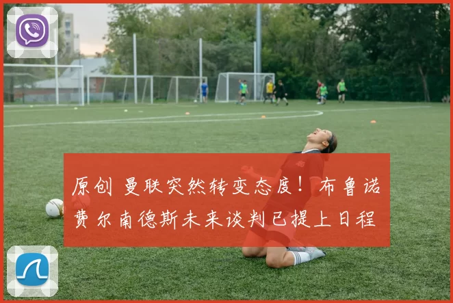 原创 曼联突然转变态度!布鲁诺・费尔南德斯未来谈判已提上日程