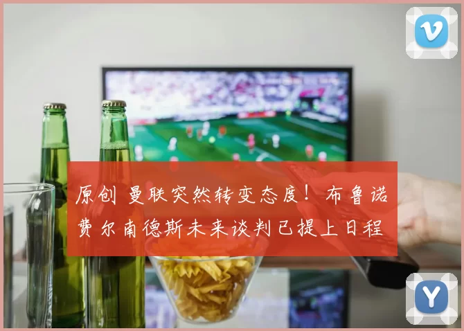 原创 曼联突然转变态度!布鲁诺・费尔南德斯未来谈判已提上日程