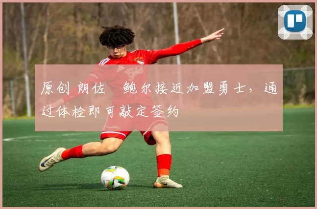 原创 朗佐・鲍尔接近加盟勇士，通过体检即可敲定签约