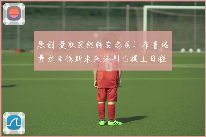 原创 曼联突然转变态度！布鲁诺・费尔南德斯未来谈判已提上日程