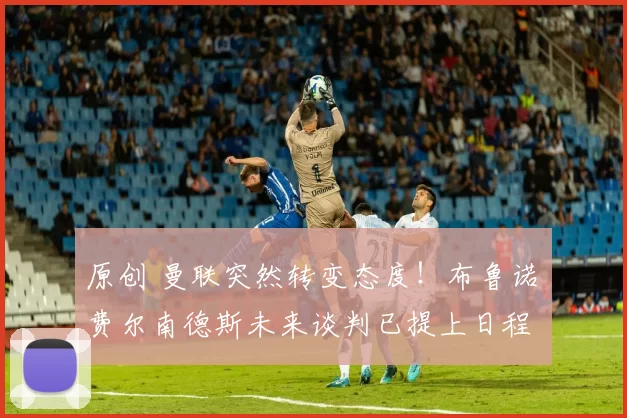 原创 曼联突然转变态度！布鲁诺・费尔南德斯未来谈判已提上日程