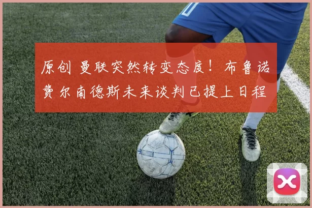 原创 曼联突然转变态度！布鲁诺・费尔南德斯未来谈判已提上日程