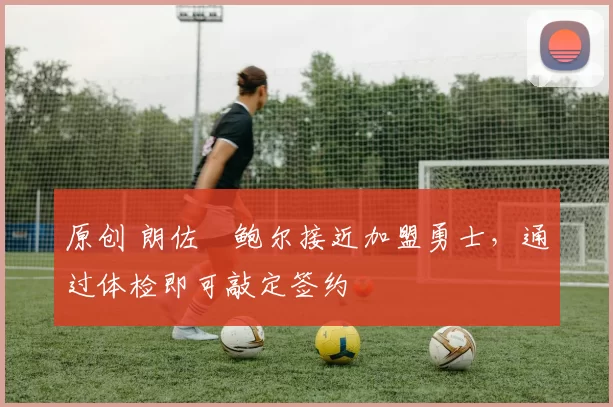 原创 朗佐・鲍尔接近加盟勇士，通过体检即可敲定签约