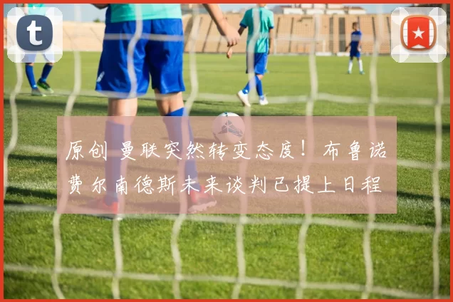 原创 曼联突然转变态度！布鲁诺・费尔南德斯未来谈判已提上日程