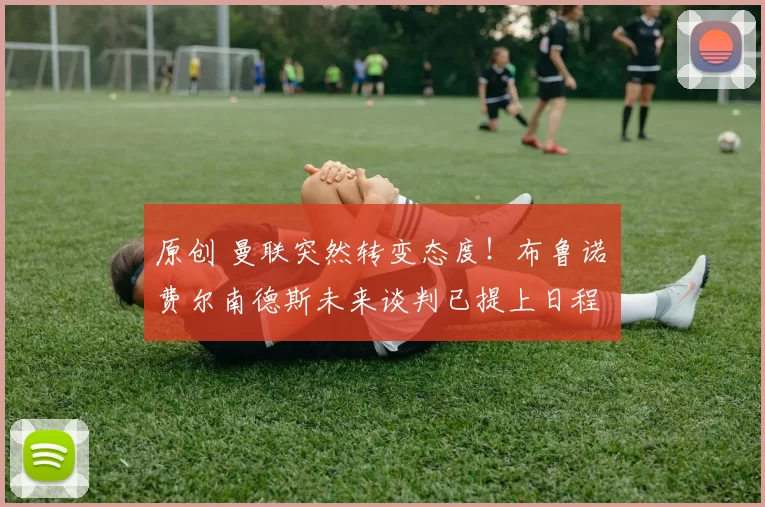 原创 曼联突然转变态度！布鲁诺・费尔南德斯未来谈判已提上日程