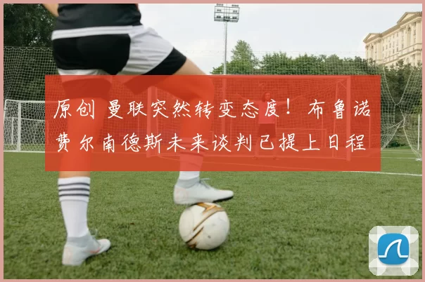 原创 曼联突然转变态度！布鲁诺・费尔南德斯未来谈判已提上日程