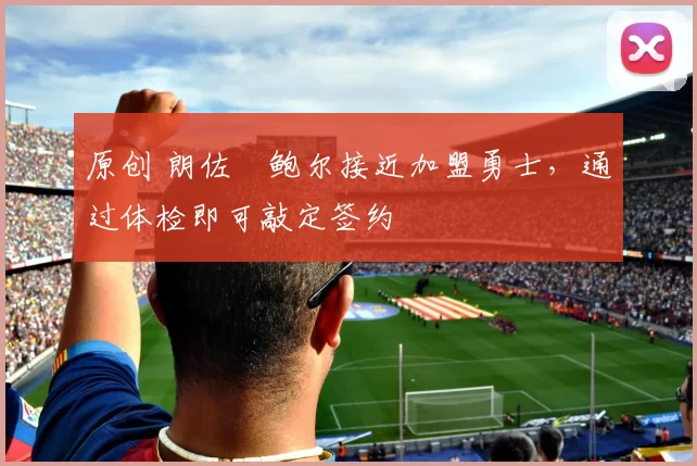 原创 朗佐・鲍尔接近加盟勇士，通过体检即可敲定签约