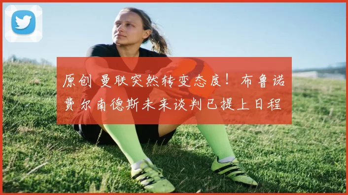 原创 曼联突然转变态度!布鲁诺・费尔南德斯未来谈判已提上日程