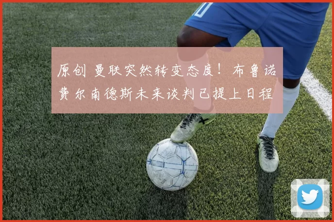 原创 曼联突然转变态度！布鲁诺・费尔南德斯未来谈判已提上日程