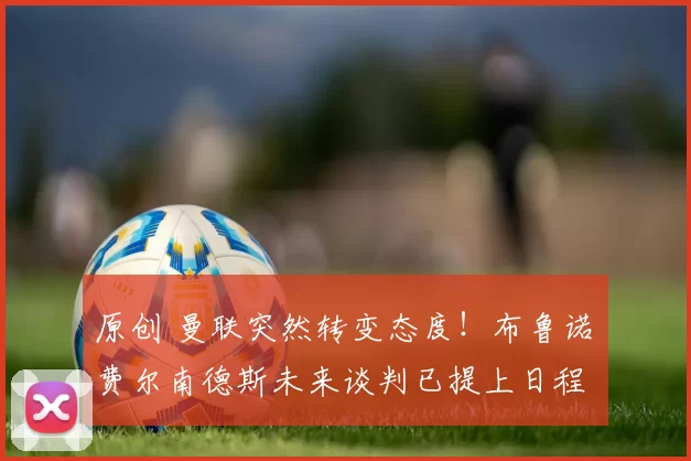 原创 曼联突然转变态度！布鲁诺・费尔南德斯未来谈判已提上日程