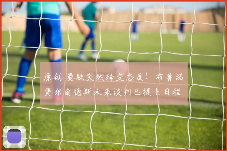 原创 曼联突然转变态度！布鲁诺・费尔南德斯未来谈判已提上日程