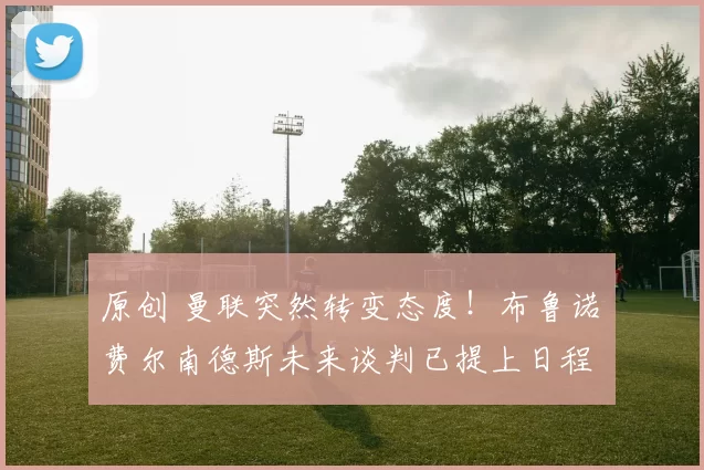 原创 曼联突然转变态度！布鲁诺・费尔南德斯未来谈判已提上日程