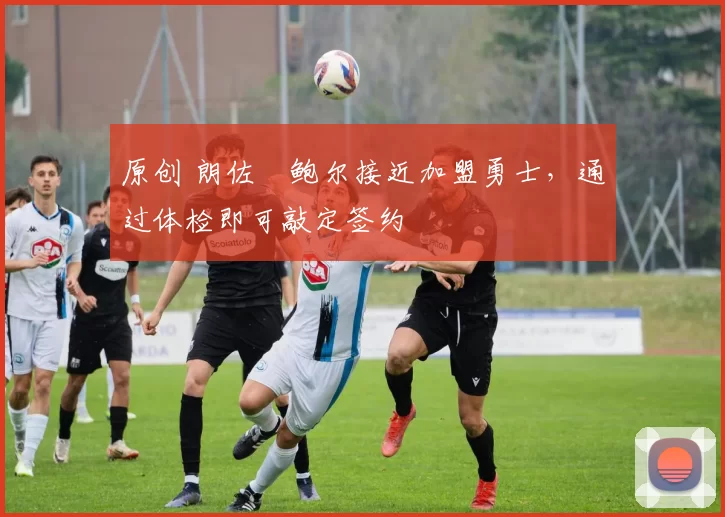 原创 朗佐・鲍尔接近加盟勇士，通过体检即可敲定签约
