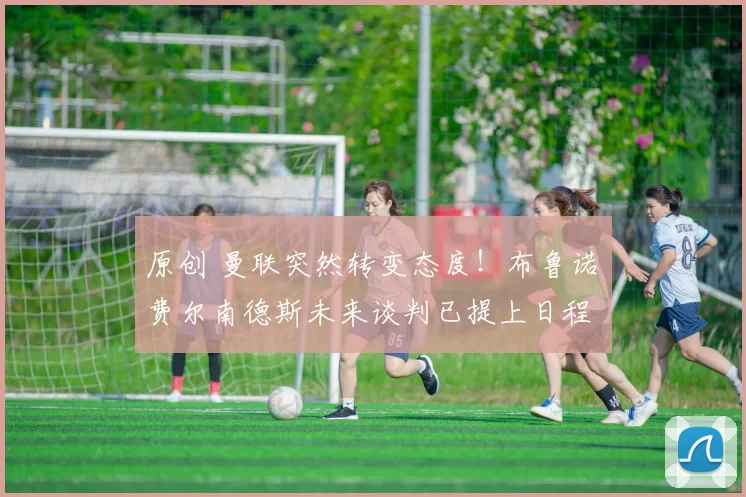 原创 曼联突然转变态度！布鲁诺・费尔南德斯未来谈判已提上日程