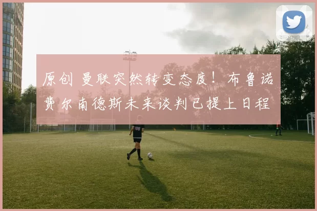 原创 曼联突然转变态度！布鲁诺・费尔南德斯未来谈判已提上日程