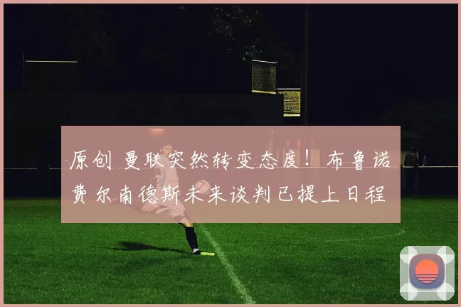 原创 曼联突然转变态度！布鲁诺・费尔南德斯未来谈判已提上日程