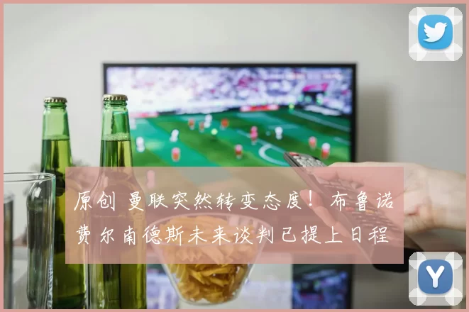 原创 曼联突然转变态度！布鲁诺・费尔南德斯未来谈判已提上日程