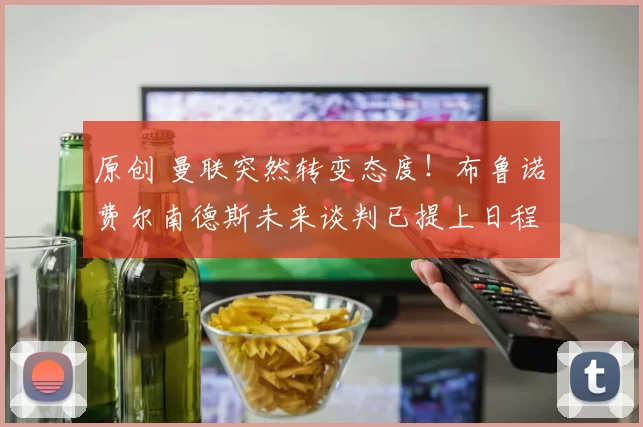 原创 曼联突然转变态度！布鲁诺・费尔南德斯未来谈判已提上日程