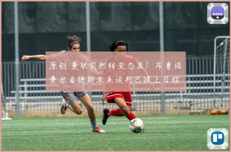 原创 曼联突然转变态度！布鲁诺・费尔南德斯未来谈判已提上日程