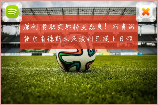 原创 曼联突然转变态度！布鲁诺・费尔南德斯未来谈判已提上日程