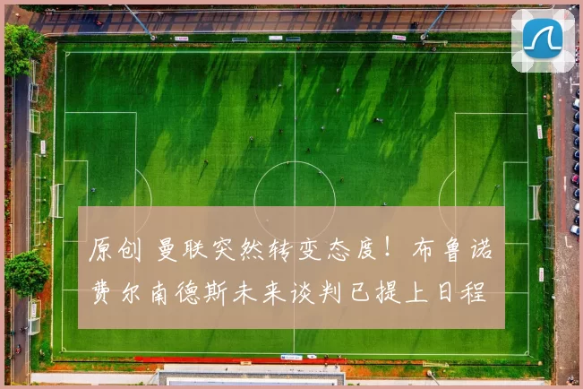 原创 曼联突然转变态度！布鲁诺・费尔南德斯未来谈判已提上日程