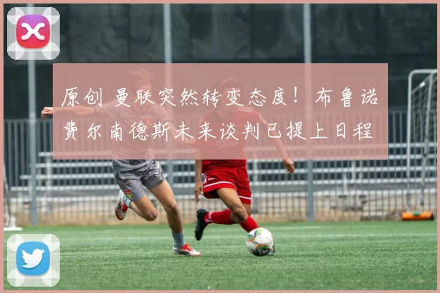 原创 曼联突然转变态度！布鲁诺・费尔南德斯未来谈判已提上日程