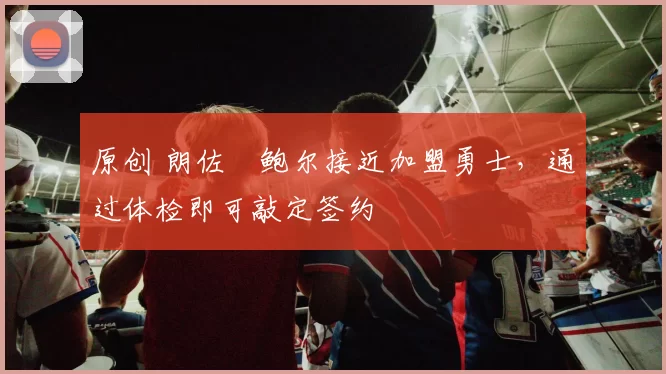 原创 朗佐・鲍尔接近加盟勇士，通过体检即可敲定签约