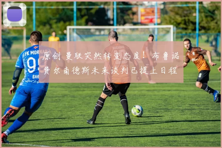 原创 曼联突然转变态度！布鲁诺・费尔南德斯未来谈判已提上日程