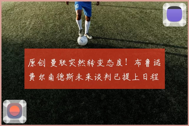 原创 曼联突然转变态度！布鲁诺・费尔南德斯未来谈判已提上日程