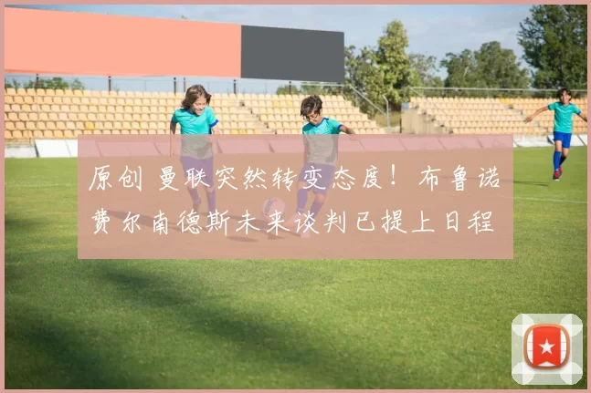 原创 曼联突然转变态度！布鲁诺・费尔南德斯未来谈判已提上日程