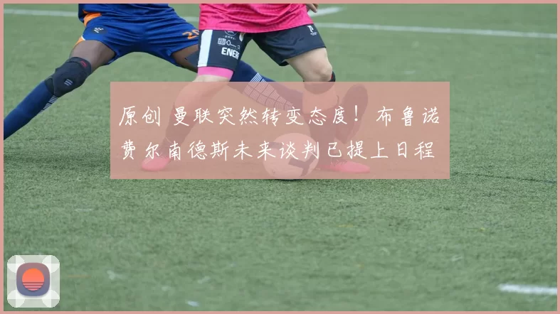 原创 曼联突然转变态度！布鲁诺・费尔南德斯未来谈判已提上日程