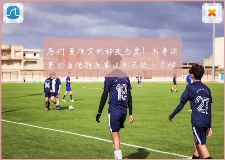 原创 曼联突然转变态度！布鲁诺・费尔南德斯未来谈判已提上日程