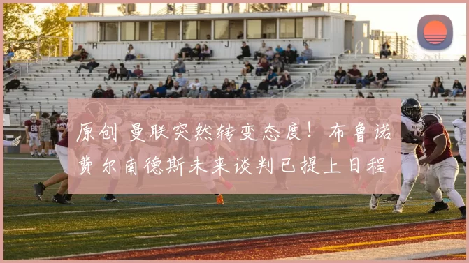 原创 曼联突然转变态度！布鲁诺・费尔南德斯未来谈判已提上日程