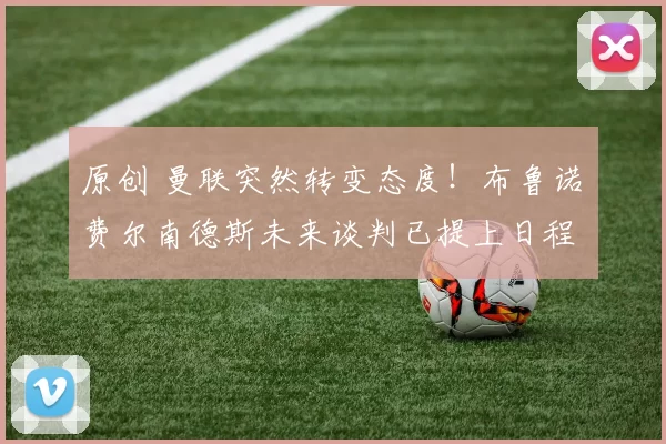 原创 曼联突然转变态度！布鲁诺・费尔南德斯未来谈判已提上日程