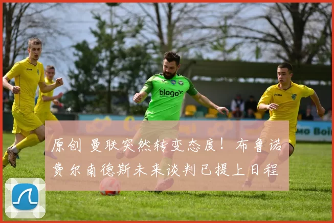 原创 曼联突然转变态度！布鲁诺・费尔南德斯未来谈判已提上日程