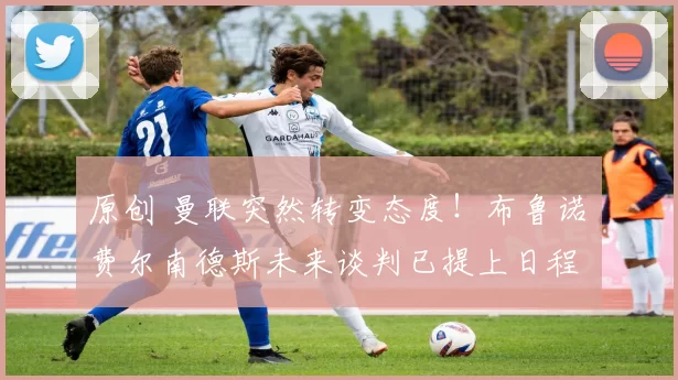 原创 曼联突然转变态度!布鲁诺・费尔南德斯未来谈判已提上日程