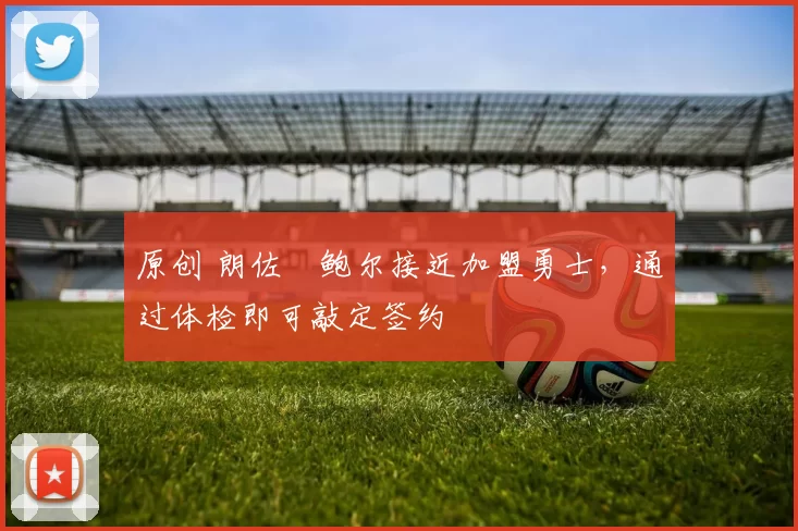 原创 朗佐・鲍尔接近加盟勇士，通过体检即可敲定签约